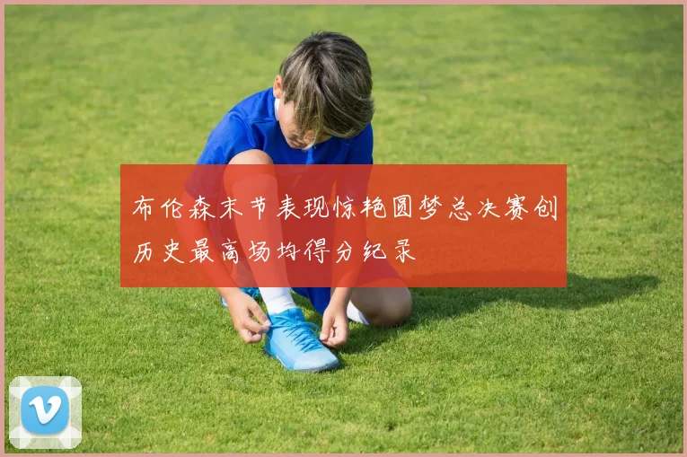 布伦森末节表现惊艳圆梦总决赛创历史最高场均得分纪录